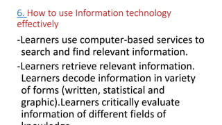 6. How to use Information technology
effectively
-Learners use computer-based services to
search and find relevant information.
-Learners retrieve relevant information.
Learners decode information in variety
of forms (written, statistical and
graphic).Learners critically evaluate
information of different fields of
 