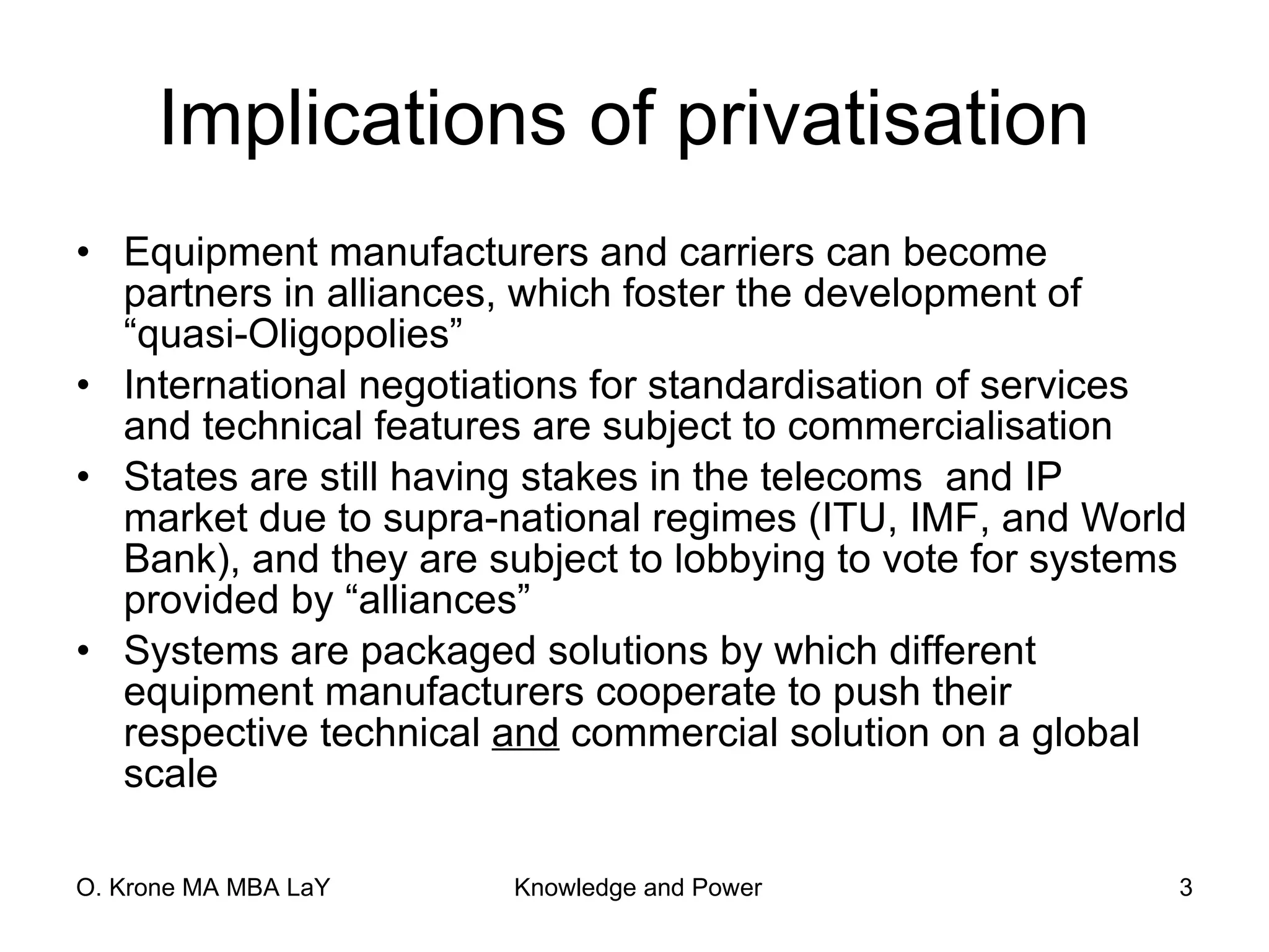 Implications of privatisation  Equipment manufacturers and carriers can become partners in alliances, which foster the development of “quasi-Oligopolies”  International negotiations for standardisation of services and technical features are subject to commercialisation States are still having stakes in the telecoms  and IP market due to supra-national regimes (ITU, IMF, and World Bank), and they are subject to lobbying to vote for systems provided by “alliances” Systems are packaged solutions by which different equipment manufacturers cooperate to push their respective technical  and  commercial solution on a global scale 