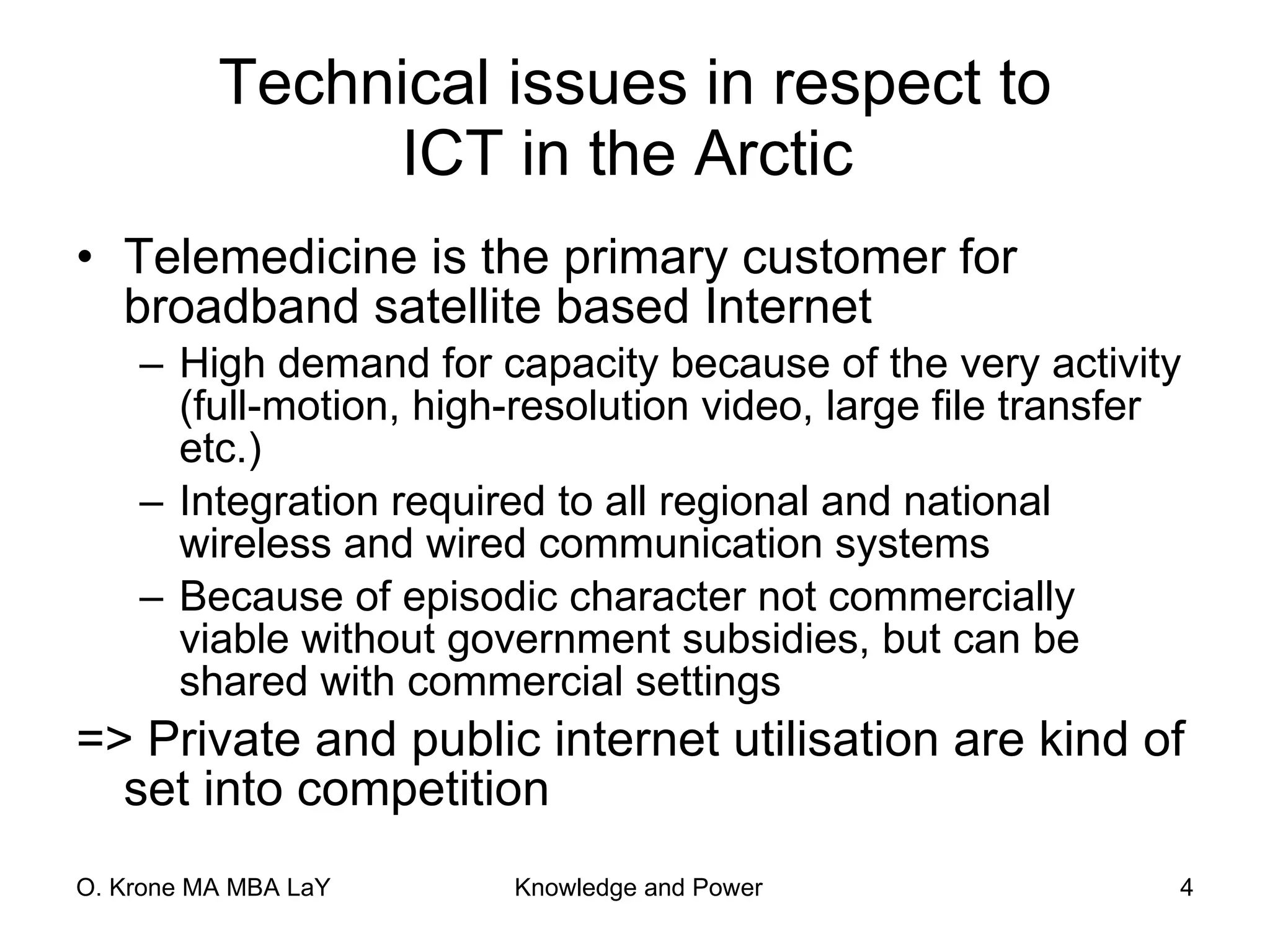 Technical issues in respect to ICT in the Arctic   Telemedicine is the primary customer for broadband satellite based Internet High demand for capacity because of the very activity (full-motion, high-resolution video, large file transfer etc.) Integration required to all regional and national wireless and wired communication systems Because of episodic character not commercially viable without government subsidies, but can be shared with commercial settings => Private and public internet utilisation are kind of set into competition 