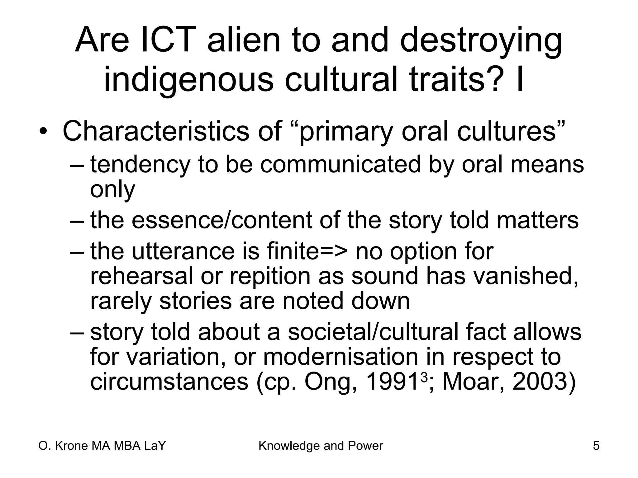 Are ICT alien to and destroying indigenous cultural traits? I  Characteristics of “primary oral cultures” tendency to be communicated by oral means only the essence/content of the story told matters the utterance is finite=> no option for rehearsal or repition as sound has vanished, rarely stories are noted down story told about a societal/cultural fact allows for variation, or modernisation in respect to circumstances (cp. Ong, 1991 3 ; Moar, 2003) 