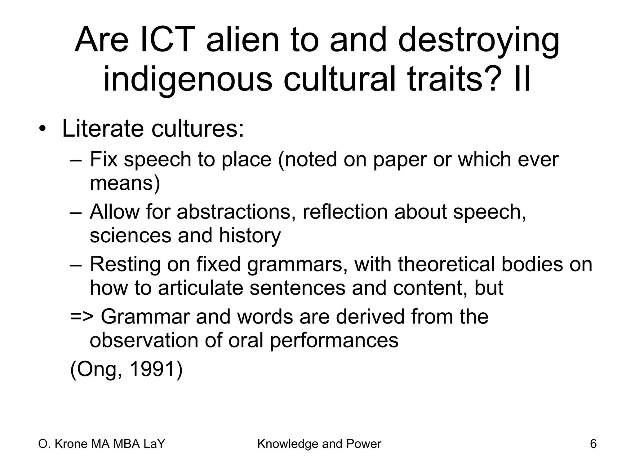 Are ICT alien to and destroying indigenous cultural traits? II Literate cultures:  Fix speech to place (noted on paper or which ever means) Allow for abstractions, reflection about speech, sciences and history Resting on fixed grammars, with theoretical bodies on how to articulate sentences and content, but => Grammar and words are derived from the observation of oral performances (Ong, 1991) 