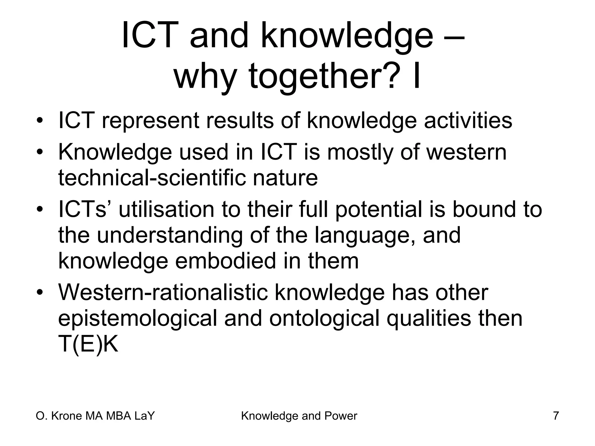 ICT and knowledge –  why together? I ICT represent results of knowledge activities Knowledge used in ICT is mostly of western technical-scientific nature ICTs’ utilisation to their full potential is bound to the understanding of the language, and knowledge embodied in them Western-rationalistic knowledge has other epistemological and ontological qualities then T(E)K 