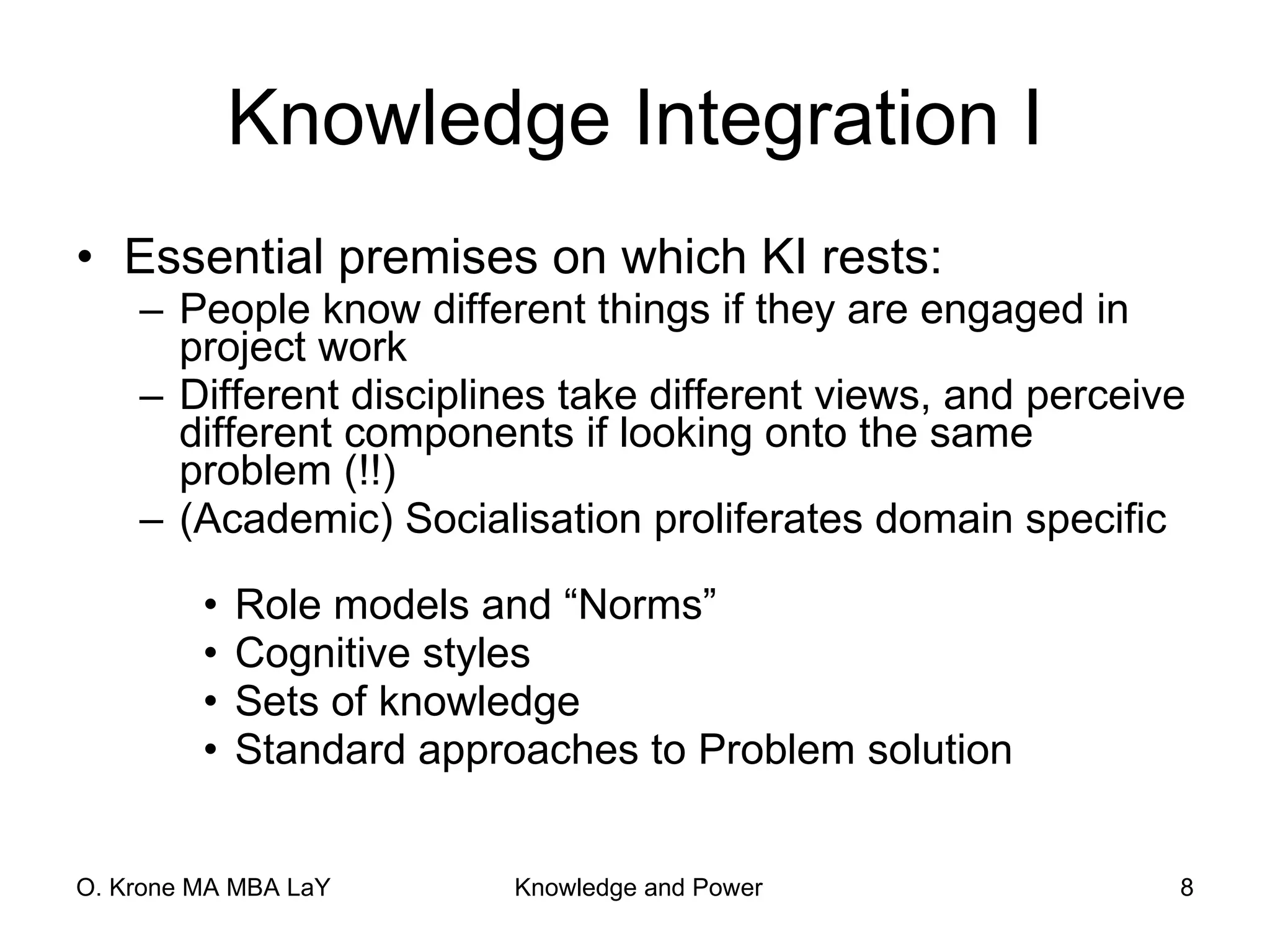 Knowledge Integration I Essential premises on which KI rests:  People know different things if they are engaged in project work Different disciplines take different views, and perceive different components if looking onto the same problem (!!) (Academic) Socialisation proliferates domain specific  Role models and “Norms” Cognitive styles Sets of knowledge Standard approaches to Problem solution 