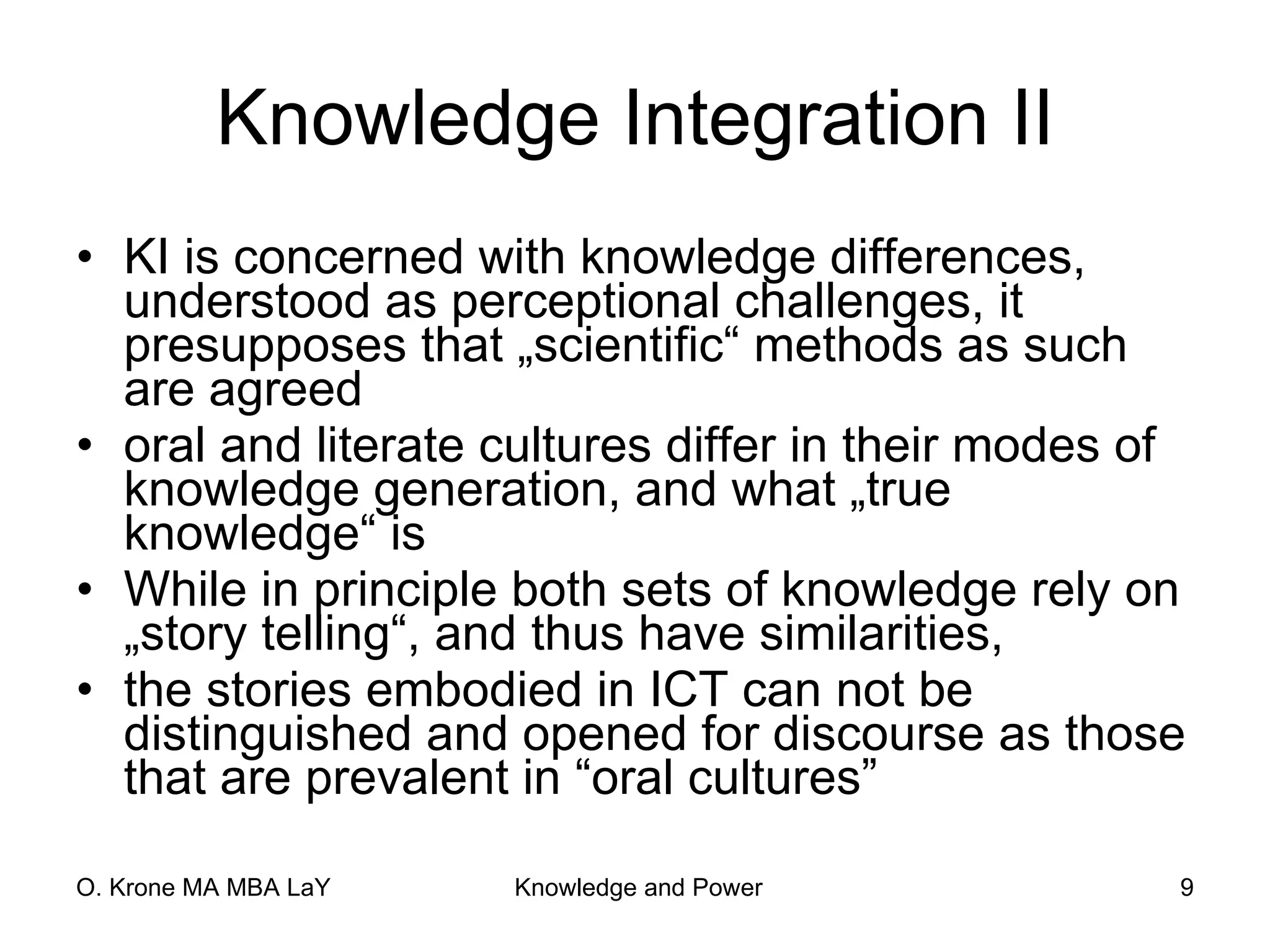 Knowledge Integration II KI is concerned with knowledge differences, understood as perceptional challenges, it presupposes that „scientific“ methods as such are agreed  oral and literate cultures differ in their modes of knowledge generation, and what „true knowledge“ is While in principle both sets of knowledge rely on „story telling“, and thus have similarities, the stories embodied in ICT can not be distinguished and opened for discourse as those that are prevalent in “oral cultures” 