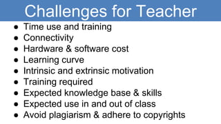 Challenges for Teacher
● Time use and training
● Connectivity
● Hardware & software cost
● Learning curve
● Intrinsic and extrinsic motivation
● Training required
● Expected knowledge base & skills
● Expected use in and out of class
● Avoid plagiarism & adhere to copyrights
 