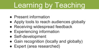 ● Present information
● Apply tools to reach audiences globally
● Receiving widespread feedback
● Experiencing information
● Self-development
● Gain recognition (locally and globally)
● Expert (area researched)
Learning by Teaching
 