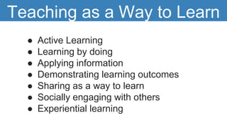 ● Active Learning
● Learning by doing
● Applying information
● Demonstrating learning outcomes
● Sharing as a way to learn
● Socially engaging with others
● Experiential learning
Teaching as a Way to Learn
 