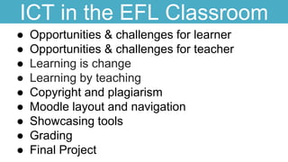 ICT in the EFL Classroom
● Opportunities & challenges for learner
● Opportunities & challenges for teacher
● Learning is change
● Learning by teaching
● Copyright and plagiarism
● Moodle layout and navigation
● Showcasing tools
● Grading
● Final Project
 