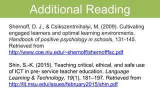 Additional Reading
Shernoff, D. J., & Csikszentmihalyi, M. (2009). Cultivating
engaged learners and optimal learning environments.
Handbook of positive psychology in schools, 131-145.
Retrieved from
http://www.coe.niu.edu/~shernoff/shernofffsc.pdf
Shin, S.-K. (2015). Teaching critical, ethical, and safe use
of ICT in pre- service teacher education. Language
Learning & Technology, 19(1), 181–197. Retrieved from
http://llt.msu.edu/issues/february2015/shin.pdf
 