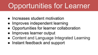 Opportunities for Learner
● Increases student motivation
● Improves independent learning
● Opportunities for learner collaboration
● Improves learner output
● Content and Language Integrated Learning
● Instant feedback and support
 
