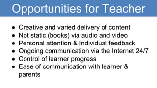 Opportunities for Teacher
● Creative and varied delivery of content
● Not static (books) via audio and video
● Personal attention & Individual feedback
● Ongoing communication via the Internet 24/7
● Control of learner progress
● Ease of communication with learner &
parents
 