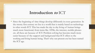 Introduction to ICT
• Since the beginning of time things develop differently in every generation. In
the twenty first century we live in a world that is mainly based on technology
in other words ICT. This has made the day to day living of human beings
much more functional, from items like ATMs, the internet, mobile phones
etc. all these are because of ICT. Problem solving has become much more
easier because of the support and background that ICT offers to the
working and living human being. That’s why our present era has been named
the ICT age.
 