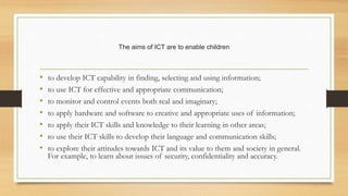 The aims of ICT are to enable children
• to develop ICT capability in finding, selecting and using information;
• to use ICT for effective and appropriate communication;
• to monitor and control events both real and imaginary;
• to apply hardware and software to creative and appropriate uses of information;
• to apply their ICT skills and knowledge to their learning in other areas;
• to use their ICT skills to develop their language and communication skills;
• to explore their attitudes towards ICT and its value to them and society in general.
For example, to learn about issues of security, confidentiality and accuracy.
 