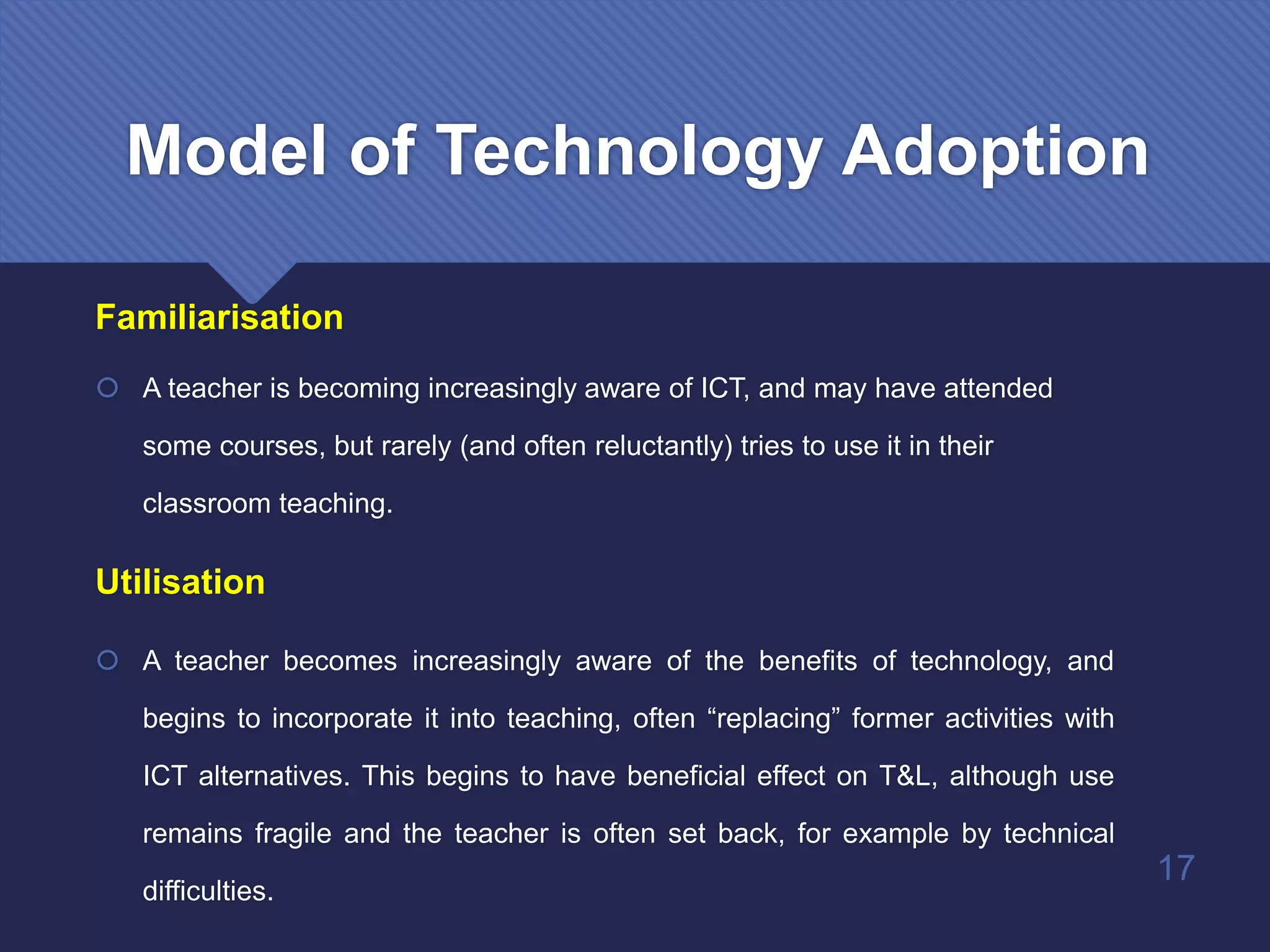 Familiarisation
 A teacher is becoming increasingly aware of ICT, and may have attended
some courses, but rarely (and often reluctantly) tries to use it in their
classroom teaching.
Utilisation
 A teacher becomes increasingly aware of the benefits of technology, and
begins to incorporate it into teaching, often “replacing” former activities with
ICT alternatives. This begins to have beneficial effect on T&L, although use
remains fragile and the teacher is often set back, for example by technical
difficulties.
17
Model of Technology Adoption
 