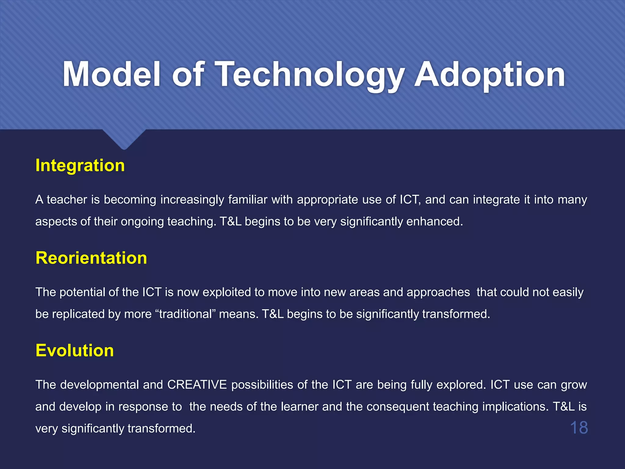 Integration
A teacher is becoming increasingly familiar with appropriate use of ICT, and can integrate it into many
aspects of their ongoing teaching. T&L begins to be very significantly enhanced.
Reorientation
The potential of the ICT is now exploited to move into new areas and approaches that could not easily
be replicated by more “traditional” means. T&L begins to be significantly transformed.
Evolution
The developmental and CREATIVE possibilities of the ICT are being fully explored. ICT use can grow
and develop in response to the needs of the learner and the consequent teaching implications. T&L is
very significantly transformed. 18
Model of Technology Adoption
 