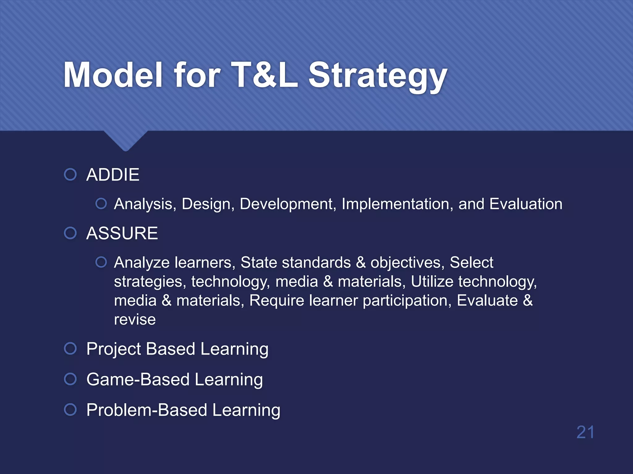 Model for T&L Strategy
 ADDIE
 Analysis, Design, Development, Implementation, and Evaluation
 ASSURE
 Analyze learners, State standards & objectives, Select
strategies, technology, media & materials, Utilize technology,
media & materials, Require learner participation, Evaluate &
revise
 Project Based Learning
 Game-Based Learning
 Problem-Based Learning
21
 