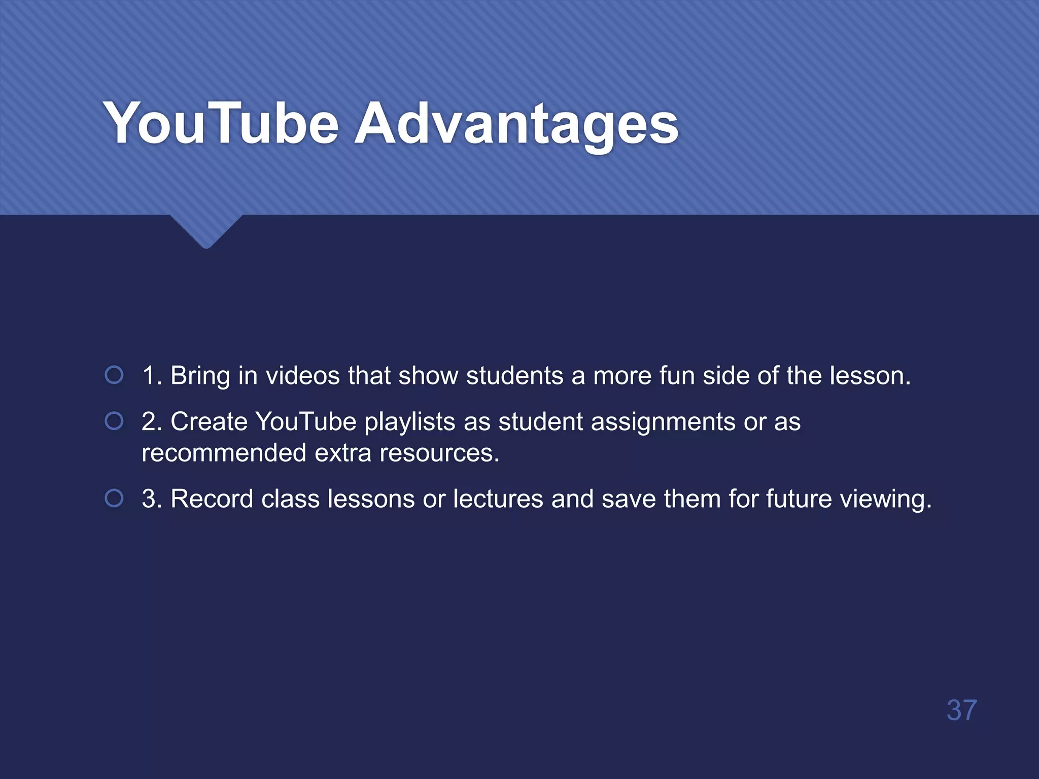 YouTube Advantages
 1. Bring in videos that show students a more fun side of the lesson.
 2. Create YouTube playlists as student assignments or as
recommended extra resources.
 3. Record class lessons or lectures and save them for future viewing.
37
 