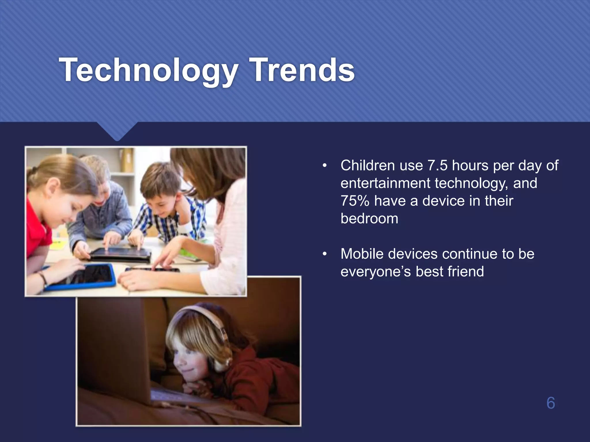 Technology Trends
• Children use 7.5 hours per day of
entertainment technology, and
75% have a device in their
bedroom
• Mobile devices continue to be
everyone’s best friend
6
 