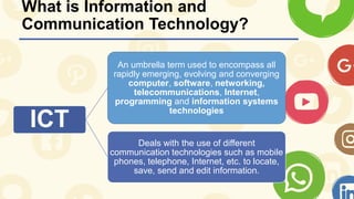 What is Information and
Communication Technology?
ICT
An umbrella term used to encompass all
rapidly emerging, evolving and converging
computer, software, networking,
telecommunications, Internet,
programming and information systems
technologies
Deals with the use of different
communication technologies such as mobile
phones, telephone, Internet, etc. to locate,
save, send and edit information.
 