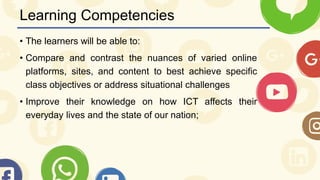 Learning Competencies
• The learners will be able to:
• Compare and contrast the nuances of varied online
platforms, sites, and content to best achieve specific
class objectives or address situational challenges
• Improve their knowledge on how ICT affects their
everyday lives and the state of our nation;
 