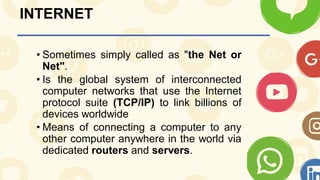 INTERNET
• Sometimes simply called as "the Net or
Net".
• Is the global system of interconnected
computer networks that use the Internet
protocol suite (TCP/IP) to link billions of
devices worldwide
• Means of connecting a computer to any
other computer anywhere in the world via
dedicated routers and servers.
 