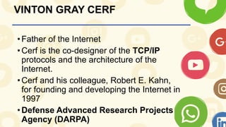 VINTON GRAY CERF
•Father of the Internet
•Cerf is the co-designer of the TCP/IP
protocols and the architecture of the
Internet.
•Cerf and his colleague, Robert E. Kahn,
for founding and developing the Internet in
1997
•Defense Advanced Research Projects
Agency (DARPA)
 