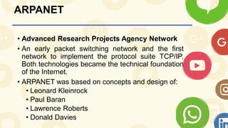 ARPANET
• Advanced Research Projects Agency Network
• An early packet switching network and the first
network to implement the protocol suite TCP/IP.
Both technologies became the technical foundation
of the Internet.
• ARPANET was based on concepts and design of:
• Leonard Kleinrock
• Paul Baran
• Lawrence Roberts
• Donald Davies
 