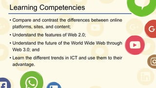 Learning Competencies
• Compare and contrast the differences between online
platforms, sites, and content;
• Understand the features of Web 2.0;
• Understand the future of the World Wide Web through
Web 3.0; and
• Learn the different trends in ICT and use them to their
advantage.
 