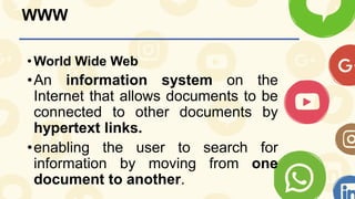 WWW
•World Wide Web
•An information system on the
Internet that allows documents to be
connected to other documents by
hypertext links.
•enabling the user to search for
information by moving from one
document to another.
 