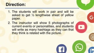 Direction:
1. The students will work in pair and will be
asked to get ½ lengthwise sheet of yellow
paper.
2. The instructor will show 5 photographs of
current events or personalities, and students
will write as many hashtags as they can that
they think is related with the picture.
 