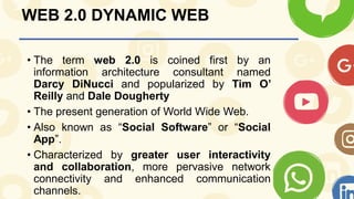 WEB 2.0 DYNAMIC WEB
• The term web 2.0 is coined first by an
information architecture consultant named
Darcy DiNucci and popularized by Tim O’
Reilly and Dale Dougherty
• The present generation of World Wide Web.
• Also known as “Social Software” or “Social
App”.
• Characterized by greater user interactivity
and collaboration, more pervasive network
connectivity and enhanced communication
channels.
 