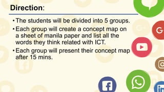 Direction:
•The students will be divided into 5 groups.
•Each group will create a concept map on
a sheet of manila paper and list all the
words they think related with ICT.
•Each group will present their concept map
after 15 mins.
 