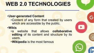 WEB 2.0 TECHNOLOGIES
•User-generated Content
•Content of any form that created by users
which are accessible by the public.
•Wikis
•a website that allows collaborative
editing of its content and structure by its
users.
•Wikipedia is the most famous
 