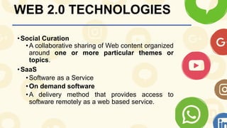 WEB 2.0 TECHNOLOGIES
•Social Curation
•A collaborative sharing of Web content organized
around one or more particular themes or
topics.
•SaaS
•Software as a Service
•On demand software
•A delivery method that provides access to
software remotely as a web based service.
 