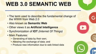WEB 3.0 SEMANTIC WEB
• The term used to describe the fundamental change of
the WWW from Web 2.0
• Also known as Semantic Web
• Other views it as Artificial Intelligence
• Synchronization of IOT (Internet Of Things)
• Main Features:
• Generating of data by their own;
• Allowing the exchange of data; and
• Produce new information due to web linked data
 