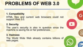 PROBLEMS OF WEB 3.0
1. Compatibility
HTML files and current web browsers could not
support Web 3.0.
2. Security
The user’s security is also in question since the
machine is saving his or her preferences.
3. Vastness
The World Wide Web already contains billions of
web pages.
 