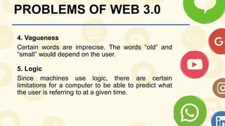 PROBLEMS OF WEB 3.0
4. Vagueness
Certain words are imprecise. The words “old” and
“small” would depend on the user.
5. Logic
Since machines use logic, there are certain
limitations for a computer to be able to predict what
the user is referring to at a given time.
 