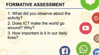 FORMATIVE ASSESSMENT
1. What did you observe about the
activity?
2. Does ICT make the world go
around? Why?
3. How important is it in our daily
lives?
 
