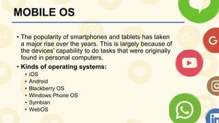 MOBILE OS
• The popularity of smartphones and tablets has taken
a major rise over the years. This is largely because of
the devices’ capability to do tasks that were originally
found in personal computers.
• Kinds of operating systems:
• iOS
• Android
• Blackberry OS
• Windows Phone OS
• Symbian
• WebOS
 