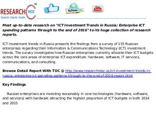 Most up-to-date research on "ICT Investment Trends in Russia; Enterprise ICT
spending patterns through to the end of 2016" to its huge collection of research
reports.
ICT investment trends in Russia presents the findings from a survey of 155 Russian
enterprises regarding their Information & Communications Technology (ICT) investment
trends. The survey investigates how Russian enterprises currently allocate their ICT budgets
across the core areas of enterprise ICT expenditure: hardware, software, IT services,
communications, and consulting.
Browse Detail Report With TOC @ http://www.researchmoz.us/ict-investment-trends-in-
russia;-enterprise-ict-spending-patterns-through-to-the-end-of-2016-report.html
Key Findings
Russian enterprises are investing reasonably in core technologies (hardware, software,
and services) with hardware attracting the highest proportion of ICT budgets in both 2014
and 2015
 