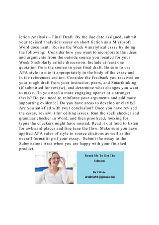 iction Analysis – Final Draft By the due date assigned, submit
your revised analytical essay on short fiction as a Microsoft
Word document. Revise the Week 4 analytical essay by doing
the following: Consider how you want to incorporate the ideas
and arguments from the outside source you located for your
Week 5 scholarly article discussion. Include at least one
quotation from the source in your final draft. Be sure to use
APA style to cite it appropriately in the body of the essay and
in the references section. Consider the feedback you received on
your rough draft from your instructor, peers, and Smarthinking
(if submitted for review), and determine what changes you want
to make. Do you need a more engaging opener or a stronger
thesis? Do you need to reinforce your arguments and add more
supporting evidence? Do you have areas to develop or clarify?
Are you satisfied with your conclusion? Once you have revised
the essay, review it for editing issues. Run the spell checker and
grammar checker in Word, and then proofread, looking for
typos the checkers might have missed. Read it out loud to listen
for awkward places and fine tune the flow. Make sure you have
applied APA rules of style to source citations as well as the
overall formatting of your essay. Submit the essay to the
Submissions Area when you are happy with your finished
product.
 