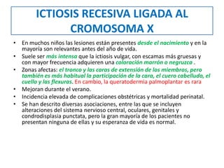 ICTIOSIS RECESIVA LIGADA AL
CROMOSOMA X
• En muchos niños las lesiones están presentes desde el nacimiento y en la
mayoría son relevantes antes del año de vida.
• Suele ser más intensa que la ictiosis vulgar, con escamas más gruesas y
con mayor frecuencia adquieren una coloración marrón o negruzca .
• Zonas afectas: el tronco y las caras de extensión de los miembros, pero
también es más habitual la participación de la cara, el cuero cabelludo, el
cuello y las flexuras. En cambio, la queratodermia palmoplantar es rara
• Mejoran durante el verano.
• Incidencia elevada de complicaciones obstétricas y mortalidad perinatal.
• Se han descrito diversas asociaciones, entre las que se incluyen
alteraciones del sistema nervioso central, oculares, genitales y
condrodisplasia punctata, pero la gran mayoría de los pacientes no
presentan ninguna de ellas y su esperanza de vida es normal.
 