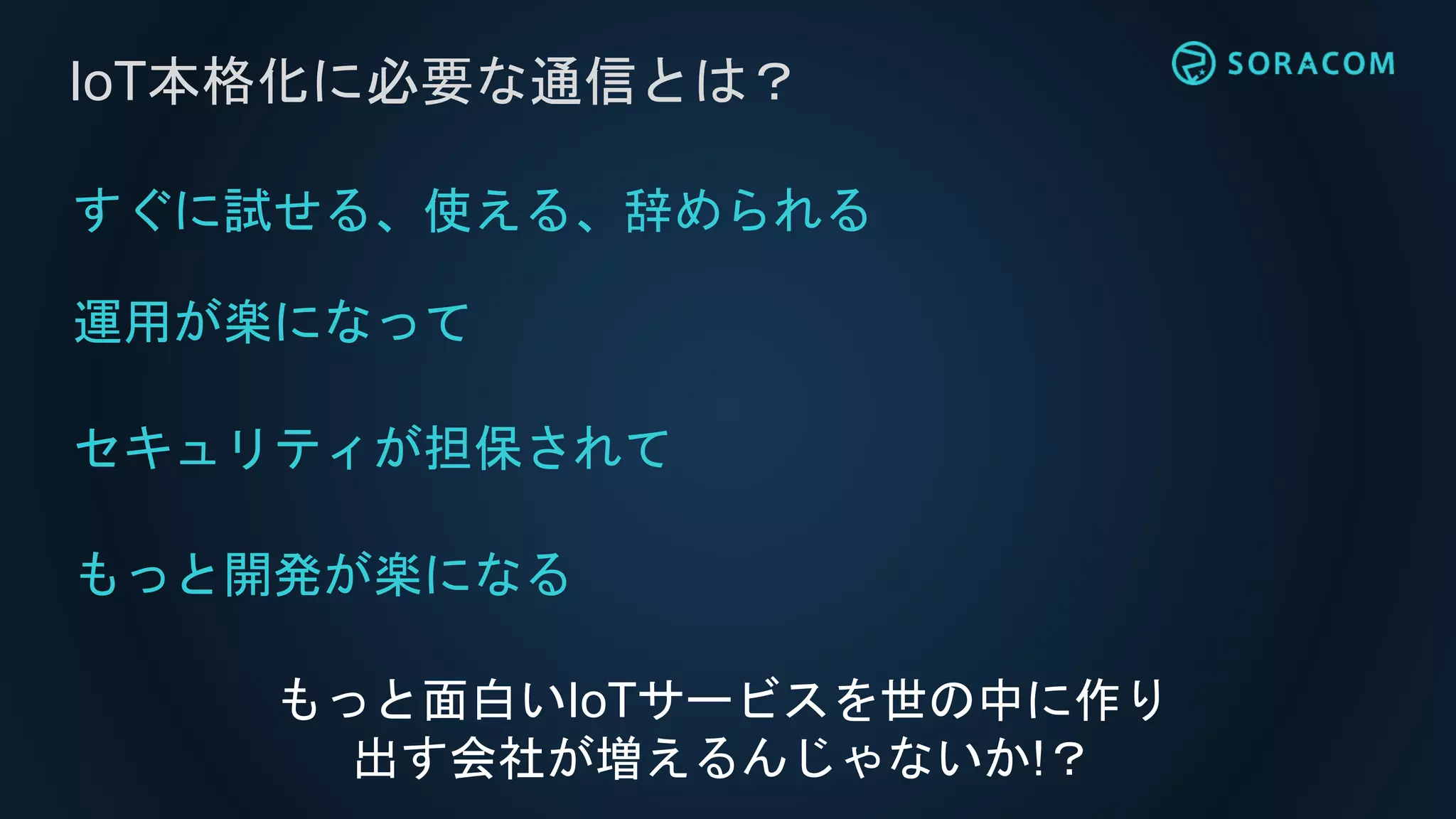 すぐに試せる、使える、辞められる
運用が楽になって
セキュリティが担保されて
もっと開発が楽になる
IoT本格化に必要な通信とは？
もっと面白いIoTサービスを世の中に作り
出す会社が増えるんじゃないか!？
 