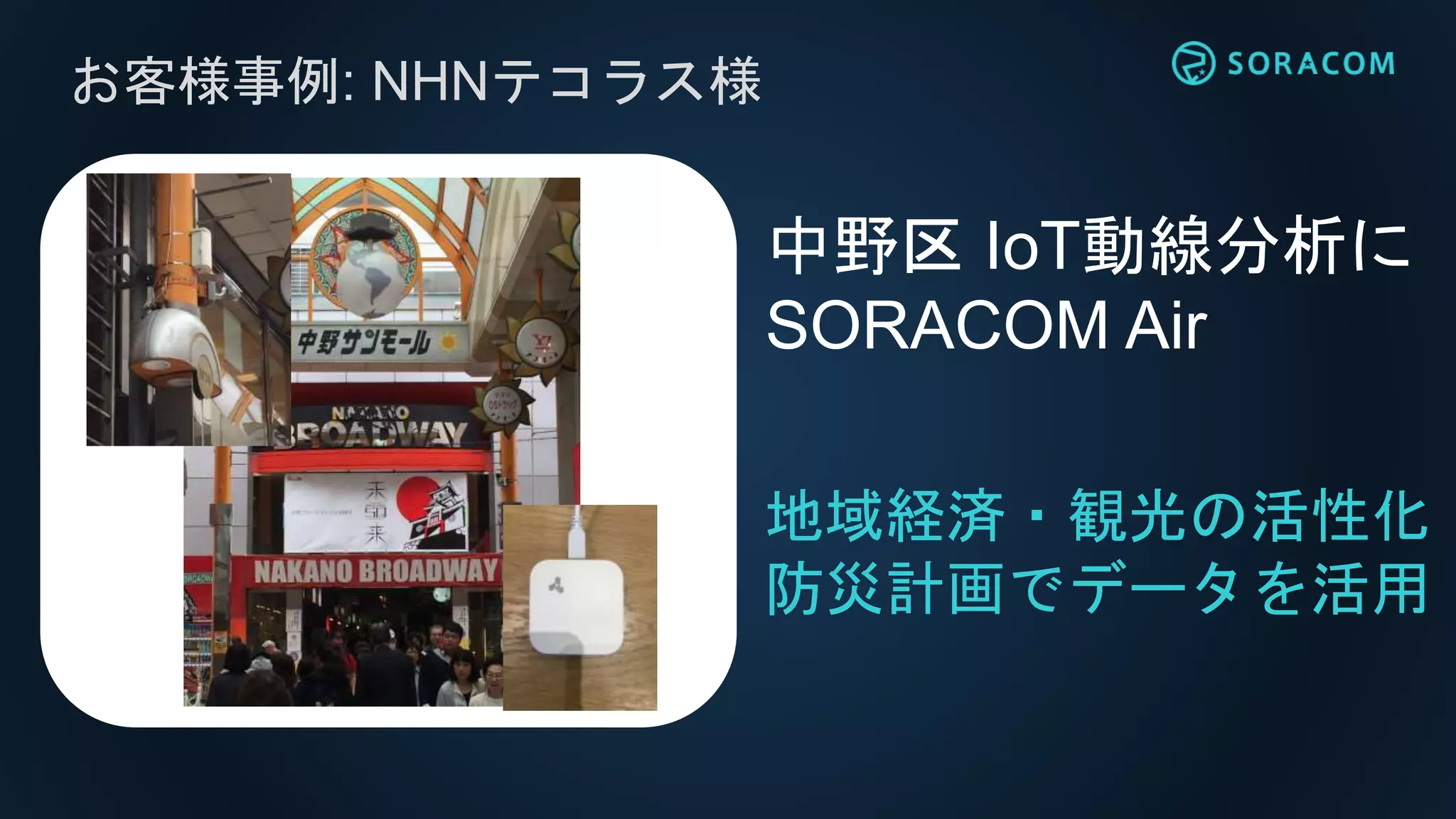 お客様事例: NHNテコラス様
地域経済・観光の活性化
防災計画でデータを活用
中野区 IoT動線分析に
SORACOM Air
 