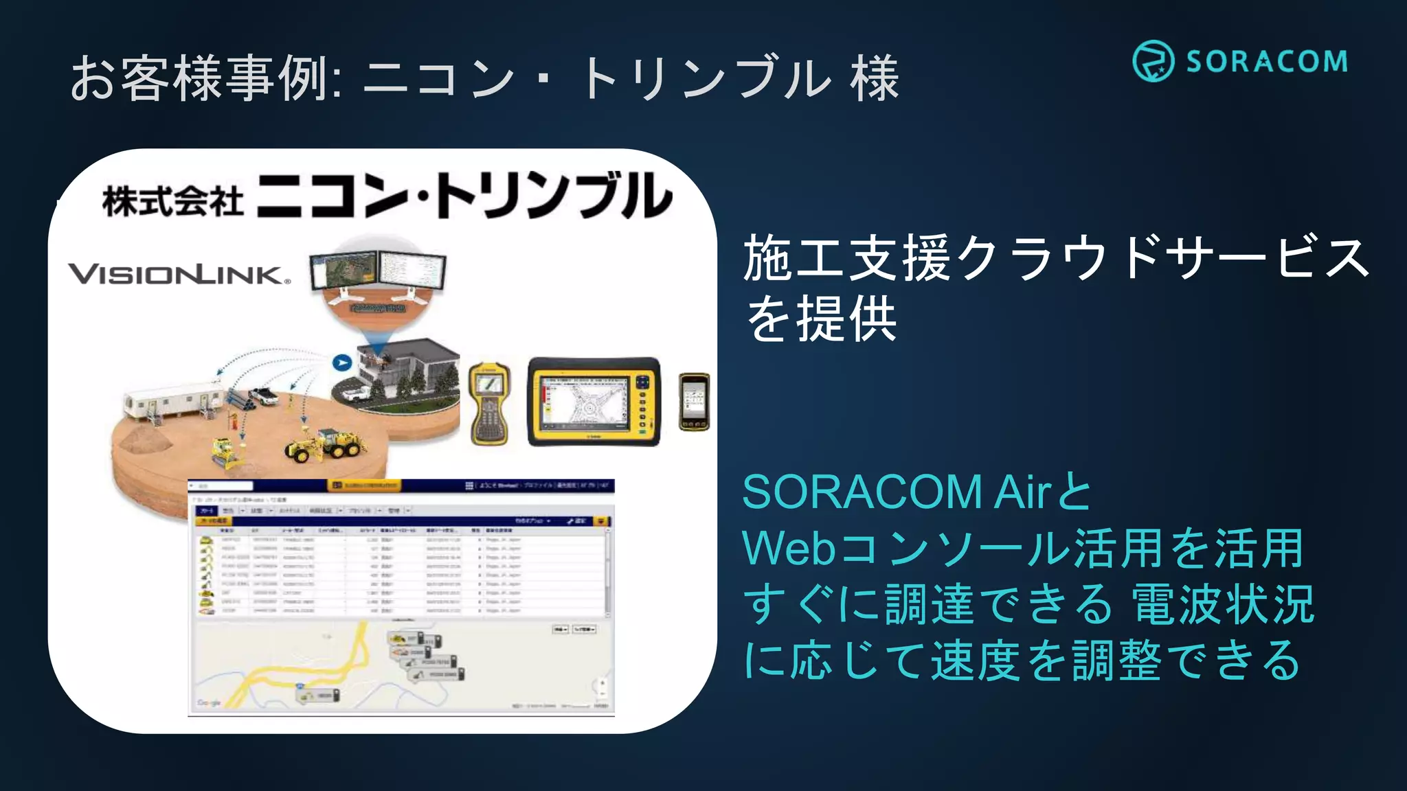 お客様事例: ニコン・トリンブル 様
SORACOM Airと
Webコンソール活用を活用
すぐに調達できる 電波状況
に応じて速度を調整できる
施工支援クラウドサービス
を提供
 