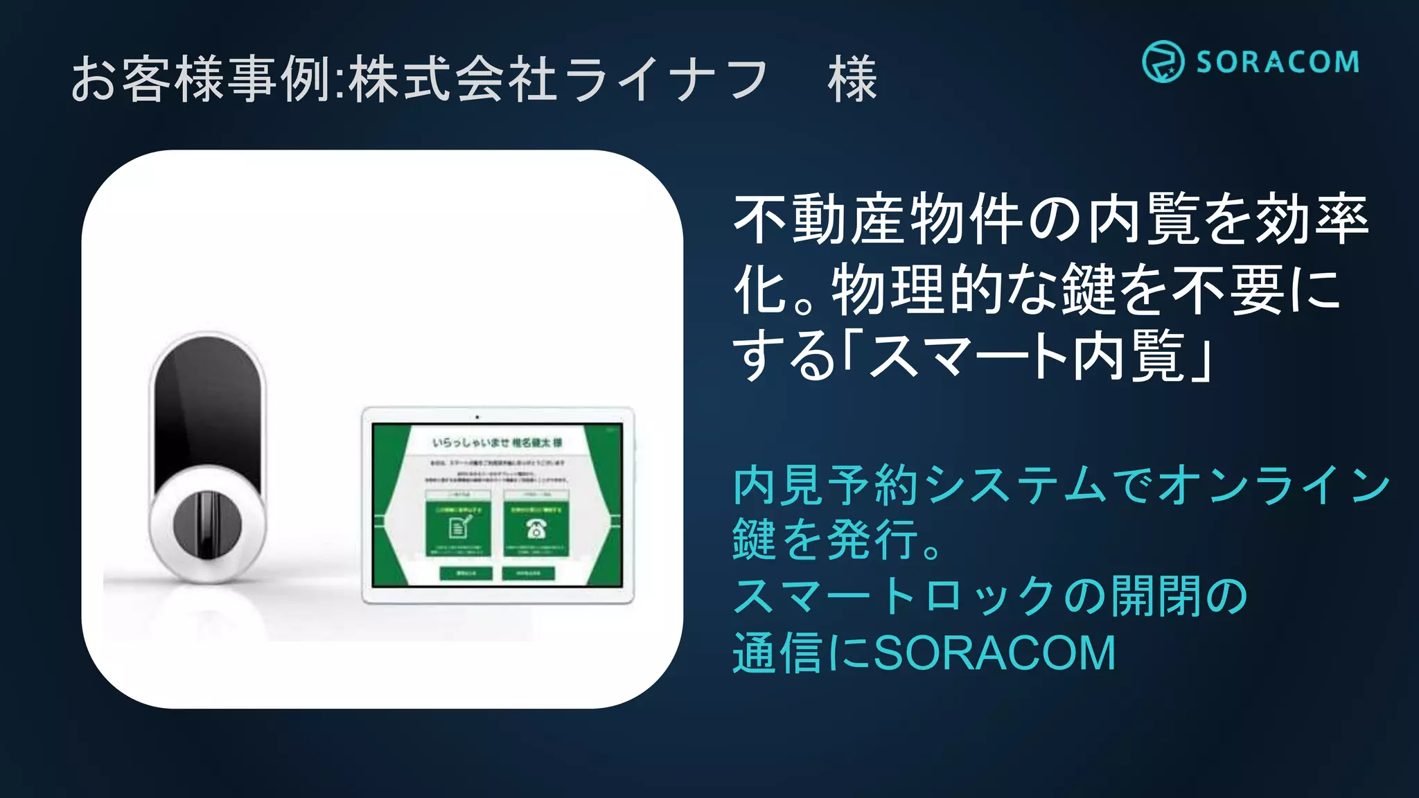お客様事例:株式会社ライナフ 様
内見予約システムでオンライン
鍵を発行。
スマートロックの開閉の
通信にSORACOM
不動産物件の内覧を効率
化。物理的な鍵を不要に
する「スマート内覧」
 