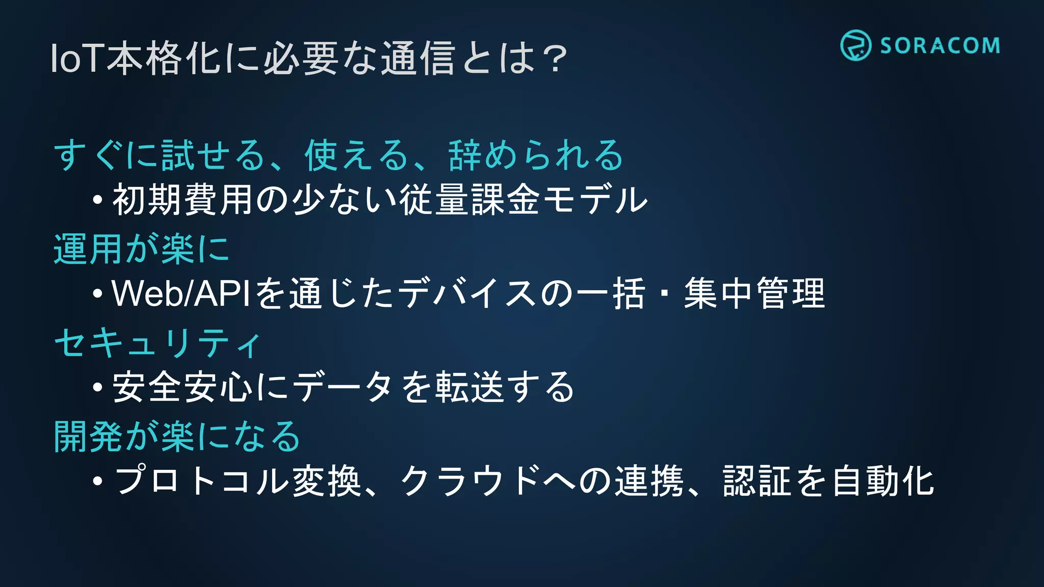 すぐに試せる、使える、辞められる
• 初期費用の少ない従量課金モデル
運用が楽に
• Web/APIを通じたデバイスの一括・集中管理
セキュリティ
• 安全安心にデータを転送する
開発が楽になる
• プロトコル変換、クラウドへの連携、認証を自動化
IoT本格化に必要な通信とは？
 