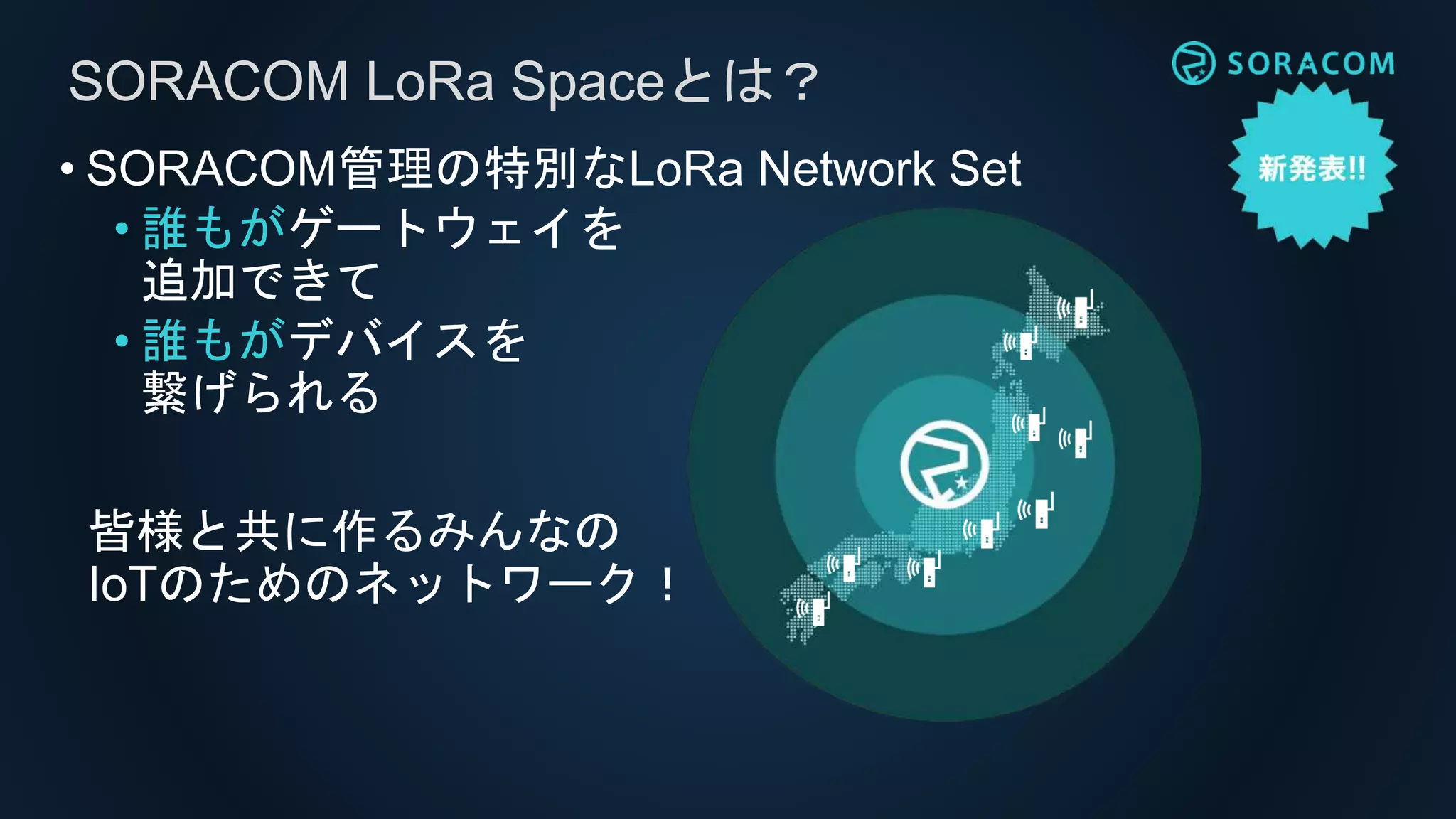 • SORACOM管理の特別なLoRa Network Set
• 誰もがゲートウェイを
追加できて
• 誰もがデバイスを
繋げられる
SORACOM LoRa Spaceとは？
皆様と共に作るみんなの
IoTのためのネットワーク！
 