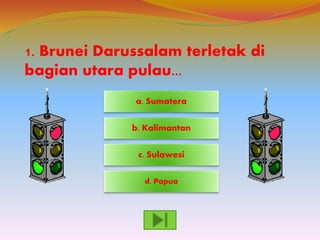 1. Brunei Darussalam terletak di
bagian utara pulau...
d. Papua
c. Sulawesi
a. Sumatera
b. Kalimantan
 
