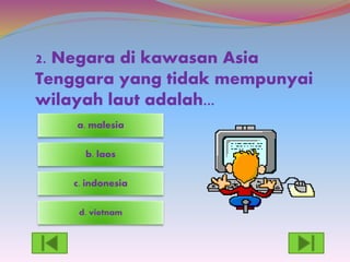 2. Negara di kawasan Asia
Tenggara yang tidak mempunyai
wilayah laut adalah...
d. vietnam
c. indonesia
a. malesia
b. laos
 